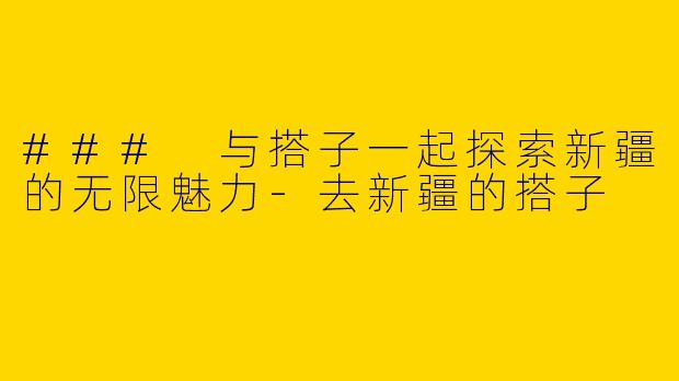 ### 与搭子一起探索新疆的无限魅力
