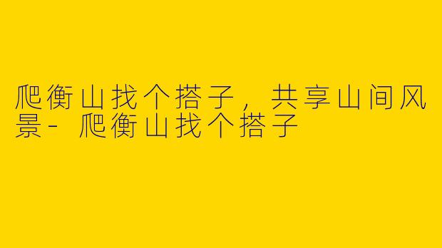 爬衡山找个搭子，共享山间风景-爬衡山找个搭子