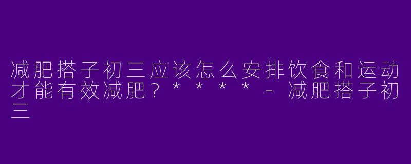 减肥搭子初三应该怎么安排饮食和运动才能有效减肥?****