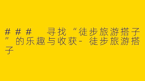 ### 寻找“徒步旅游搭子”的乐趣与收获-徒步旅游搭子