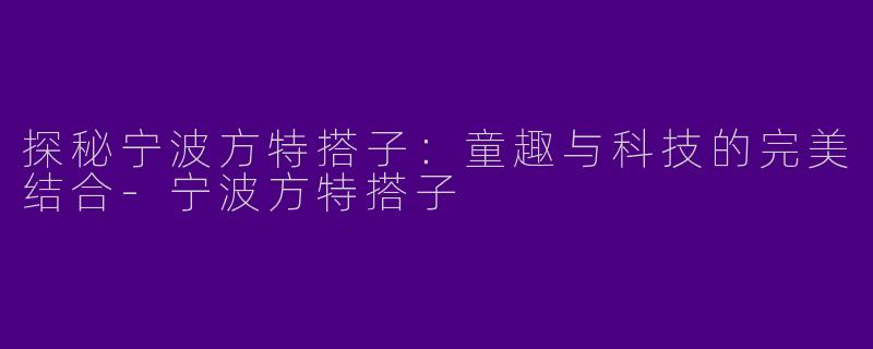 探秘宁波方特搭子：童趣与科技的完美结合-宁波方特搭子