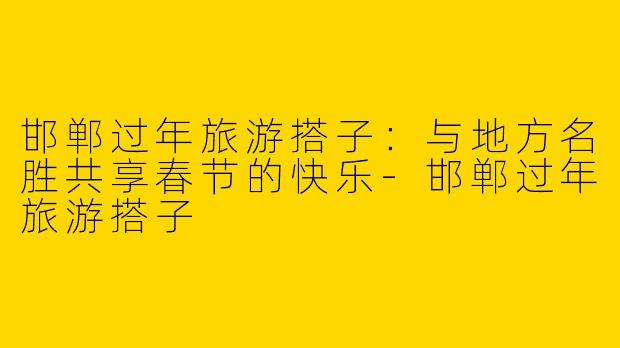 邯郸过年旅游搭子：与地方名胜共享春节的快乐-邯郸过年旅游搭子