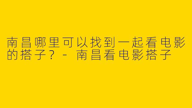 南昌哪里可以找到一起看电影的搭子？-南昌看电影搭子