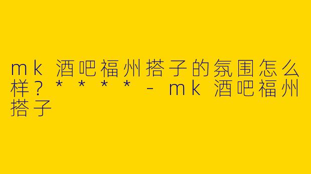 mk酒吧福州搭子的氛围怎么样？****