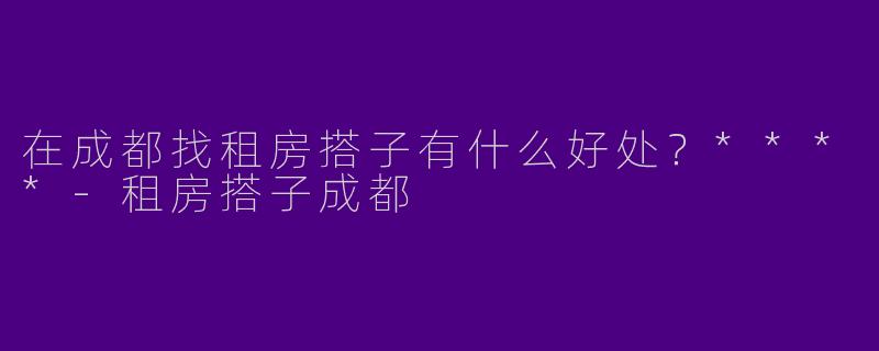 在成都找租房搭子有什么好处？****