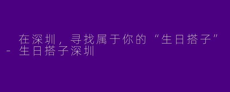  在深圳，寻找属于你的“生日搭子”-生日搭子深圳