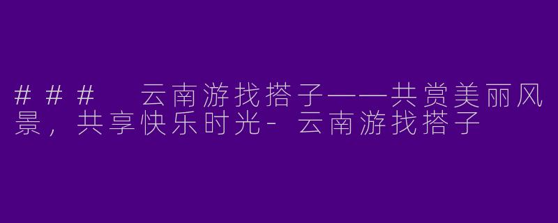 ### 云南游找搭子——共赏美丽风景,共享快乐时光