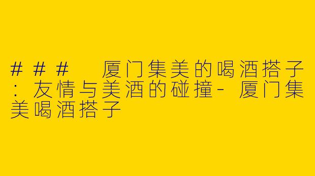 ### 厦门集美的喝酒搭子：友情与美酒的碰撞