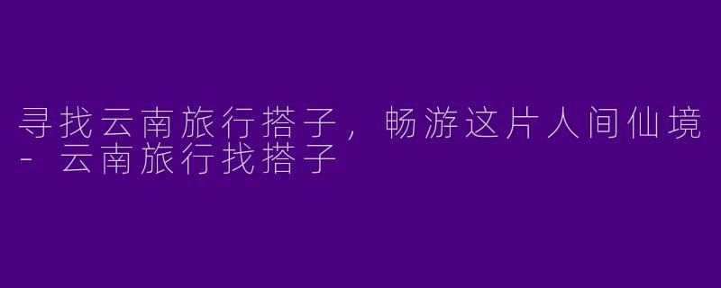 寻找云南旅行搭子，畅游这片人间仙境
