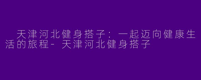  天津河北健身搭子：一起迈向健康生活的旅程-天津河北健身搭子