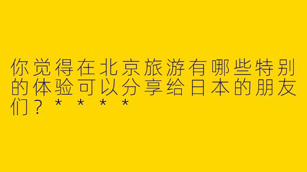 你觉得在北京旅游有哪些特别的体验可以分享给日本的朋友们？****