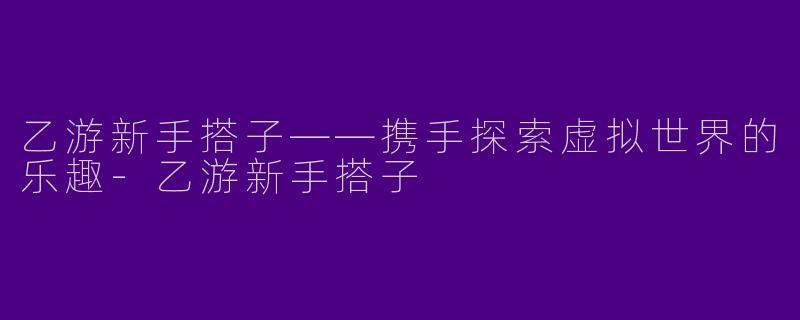 乙游新手搭子——携手探索虚拟世界的乐趣-乙游新手搭子