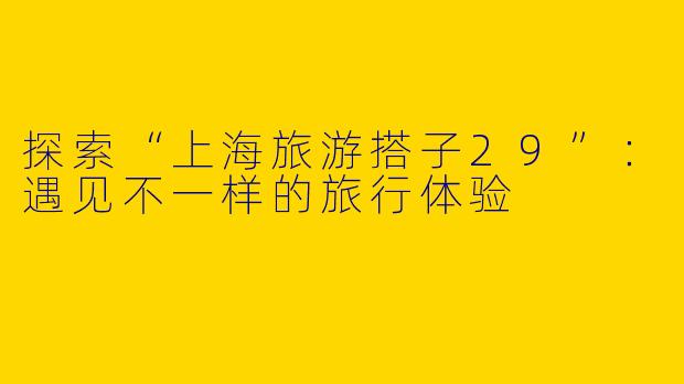 探索“上海旅游搭子29”：遇见不一样的旅行体验