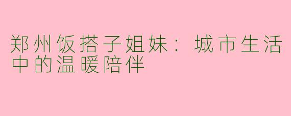 郑州饭搭子姐妹：城市生活中的温暖陪伴