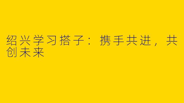绍兴学习搭子:携手共进,共创未来