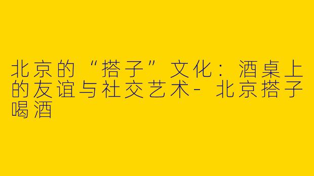北京的“搭子”文化:酒桌上的友谊与社交艺术