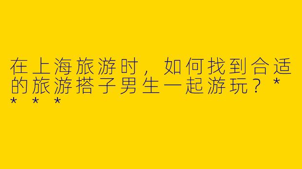 在上海旅游时，如何找到合适的旅游搭子男生一起游玩？****