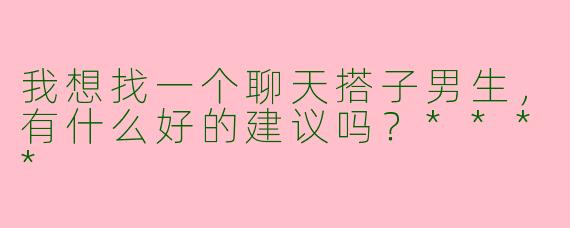 我想找一个聊天搭子男生,有什么好的建议吗?****
