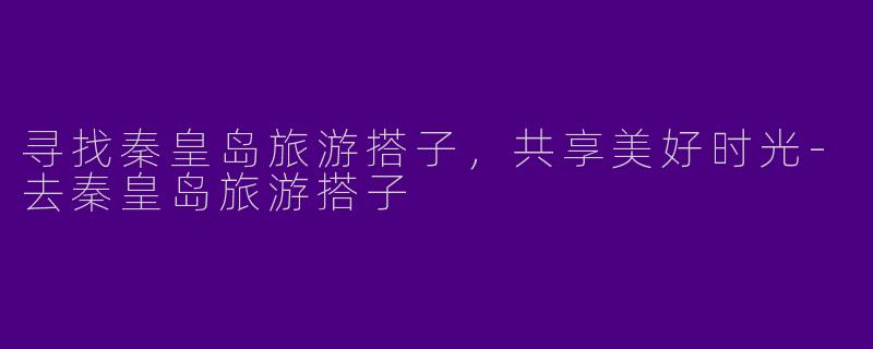 寻找秦皇岛旅游搭子，共享美好时光-去秦皇岛旅游搭子