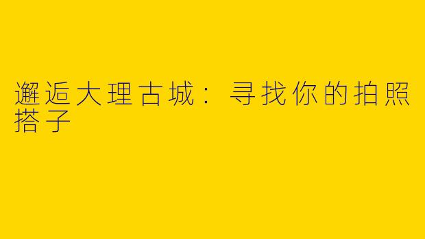 邂逅大理古城：寻找你的拍照搭子