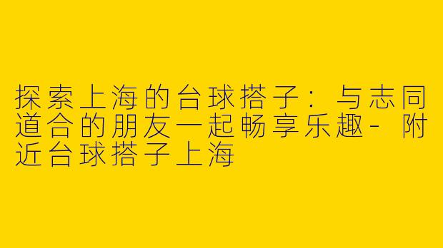 探索上海的台球搭子：与志同道合的朋友一起畅享乐趣-附近台球搭子上海