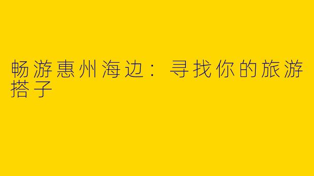畅游惠州海边:寻找你的旅游搭子