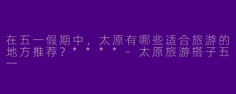 在五一假期中,太原有哪些适合旅游的地方推荐?****