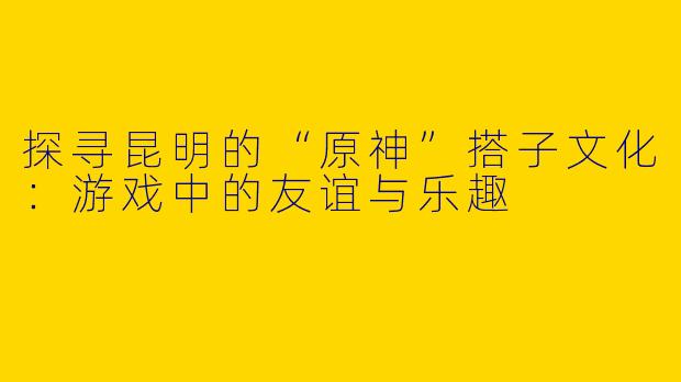 探寻昆明的“原神”搭子文化：游戏中的友谊与乐趣