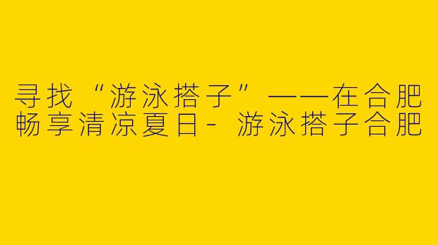 寻找“游泳搭子”——在合肥畅享清凉夏日-游泳搭子合肥