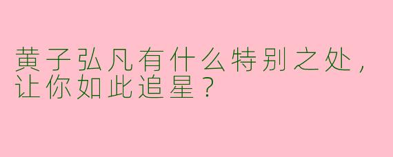 黄子弘凡有什么特别之处，让你如此追星？