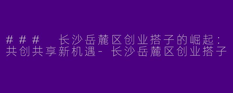 ### 长沙岳麓区创业搭子的崛起：共创共享新机遇-长沙岳麓区创业搭子