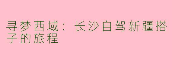 寻梦西域：长沙自驾新疆搭子的旅程