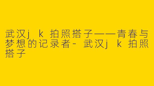 武汉jk拍照搭子——青春与梦想的记录者-武汉jk拍照搭子
