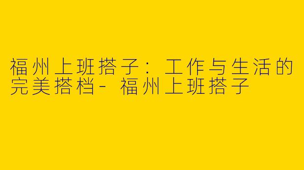 福州上班搭子：工作与生活的完美搭档-福州上班搭子