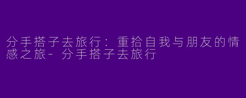 分手搭子去旅行：重拾自我与朋友的情感之旅-分手搭子去旅行