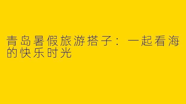 青岛暑假旅游搭子:一起看海的快乐时光