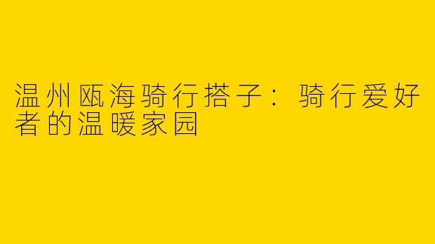 温州瓯海骑行搭子：骑行爱好者的温暖家园