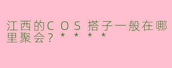 江西的COS搭子一般在哪里聚会？****