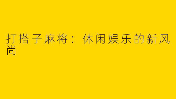 打搭子麻将:休闲娱乐的新风尚