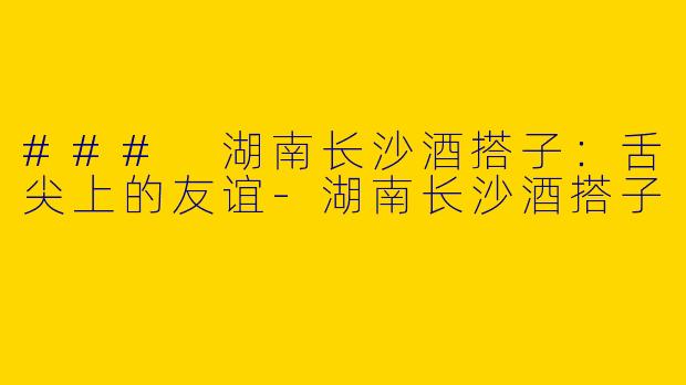 ### 湖南长沙酒搭子：舌尖上的友谊-湖南长沙酒搭子