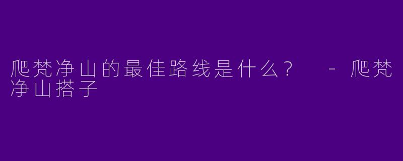 爬梵净山的最佳路线是什么？ -爬梵净山搭子