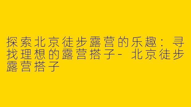 探索北京徒步露营的乐趣：寻找理想的露营搭子-北京徒步露营搭子