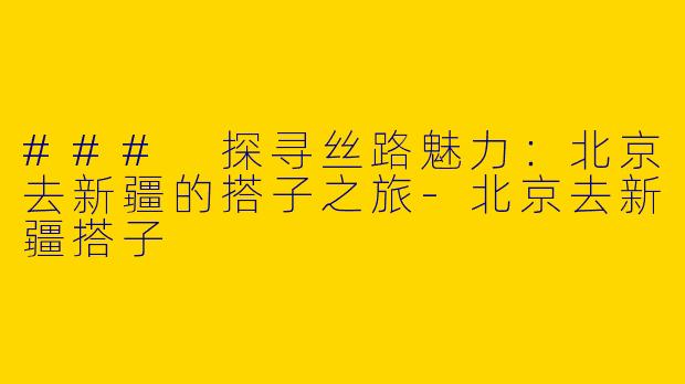 ### 探寻丝路魅力：北京去新疆的搭子之旅-北京去新疆搭子