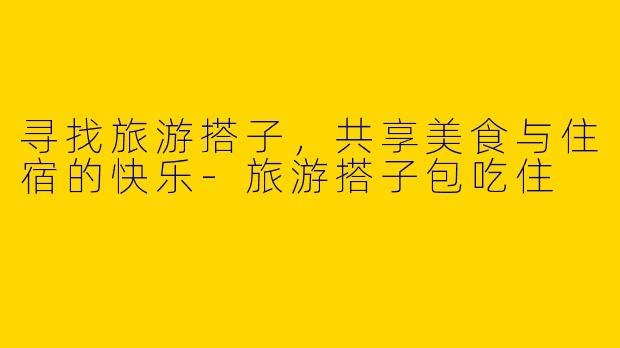 寻找旅游搭子，共享美食与住宿的快乐-旅游搭子包吃住