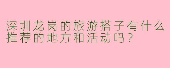 深圳龙岗的旅游搭子有什么推荐的地方和活动吗？