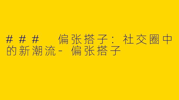 ### 偏张搭子：社交圈中的新潮流-偏张搭子