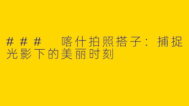 ### 喀什拍照搭子：捕捉光影下的美丽时刻