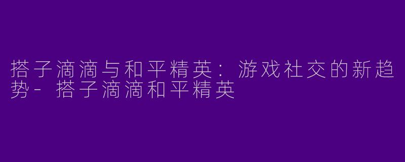 搭子滴滴与和平精英：游戏社交的新趋势-搭子滴滴和平精英