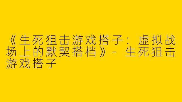 《生死狙击游戏搭子：虚拟战场上的默契搭档》-生死狙击游戏搭子