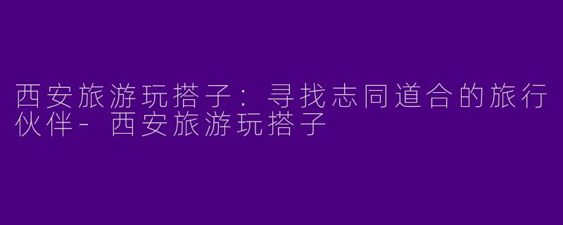 西安旅游玩搭子：寻找志同道合的旅行伙伴-西安旅游玩搭子